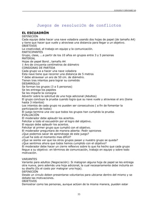 JUEGOS Y DINÁMICAS




           Juegos de resoluciOn de conflictos
EL ESCUADRÓN
DEFINICIÓN
Cada equipo debe hacer una nave voladora usando dos hojas de papel (de tamaño A4)
y tiene que hacer que vuele y atraviese una distancia para llegar a un objetivo.
OBJETIVOS
La creatividad, el trabajo en equipo y la comunicación.
PARTICIPANTES
Grupo, clase, ...a partir de los 10 años en grupos entre 3 y 5 personas
MATERIAL
Hojas de papel Bond , tamaño A4
1 Aro de cincuenta centímetros de diámetro
CONSIGNAS DE PARTIDA
Cada grupo va a hacer una nave voladora
Esta nave tiene que recorrer una distancia de 5 metros
Y debe atravesar un aro de 50 cm. de diámetro.
Tienen tres intentos para lograr su cometido
DESARROLLO
Se forman los grupos (3 a 5 personas)
Se les entrega los papeles
Se les imparte la consigna
Advertir sobre la solicitud de una hoja adicional (Adultos)
El grupo concluye la prueba cuando logra que su nave vuele y atraviese el aro (tiene
hasta 3 intentos)
Los intentos de cada grupo no pueden ser consecutivos ( a fin de fomentar la
participación de todos)
El juego termina una vez que todos los grupos han cumplido la prueba.
EVALUACIÓN
El moderador debe aplaudir los aciertos.
Felicitar a todo el escuadrón por el logro del objetivo.
El equipo debe aplaudir los aciertos.
Felicitar al primer grupo que cumplió con el objetivo.
El moderador preguntara de manera abierta: Pedir opiniones
¿Que podemos sacar de aprendizaje de este juego?
¿Cual ha sido el momento mas difícil?
¿Que se siente ver que los otros grupos pasan y nuestro grupo se queda?
¿Que sentimos ahora que todos hemos cumplido con el objetivo?
El moderador debe hacer un cierre reflexivo sobre lo que ha hecho que cada grupo
llegue a su objetivo: en términos de comunicación, trabajo en equipo y sobre todo
motivación.

VARIANTES
Variante para adultos (Negociación): Si malogran alguna hoja de papel se les entrega
otra nueva, pero además una hoja adicional, la cual necesariamente debe incluirla en
su diseño (Es el costo por malograr una hoja).
DEFINICIÓN
Desde un circulo deben presentarse voluntarios para ubicarse dentro del mismo y se
debate las motivaciones.
OBJETIVOS
Demostrar como las personas, aunque actúen de la misma manera, pueden estar


                                         55
 