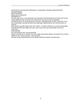 JUEGOS Y DINÁMICAS



partiendo de motivaciones diferentes y comprender actitudes aparentemente
incomprensibles.
PARTICIPANTES
Menos de 30 personas.
DESARROLLO
Se pide que cinco o seis personas se presenten voluntariamente al centro del circulo.
Luego deberán decir al grupo las motivos por los que se han presentado
voluntariamente. El resto del grupo escucha. Seguidamente se pide a quienes no se
han presentado voluntariamente que expongan públicamente sus motivos para no
hacerlo.
Este ejercicio puede hacerse de otro modo : se pide a quienes no se han presentado
voluntariamente que digan por que creen que se se han presentado los otros y
viceversa
EVALUACIÓN
las motivaciones son muy personales
nadie es dueño de la verdad, sino que cada cual puede poseer una parte de la misma
debemos ser menos jueces y mas humanos
muchas veces proyectamos en los demás nuestras propias motivaciones




                                          56
 