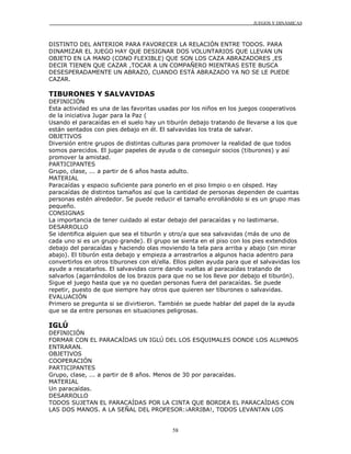 JUEGOS Y DINÁMICAS



DISTINTO DEL ANTERIOR PARA FAVORECER LA RELACIÓN ENTRE TODOS. PARA
DINAMIZAR EL JUEGO HAY QUE DESIGNAR DOS VOLUNTARIOS QUE LLEVAN UN
OBJETO EN LA MANO (CONO FLEXIBLE) QUE SON LOS CAZA ABRAZADORES ,ES
DECIR TIENEN QUE CAZAR ,TOCAR A UN COMPAÑERO MIENTRAS ESTE BUSCA
DESESPERADAMENTE UN ABRAZO, CUANDO ESTÁ ABRAZADO YA NO SE LE PUEDE
CAZAR.

TIBURONES Y SALVAVIDAS
DEFINICIÓN
Esta actividad es una de las favoritas usadas por los niños en los juegos cooperativos
de la iniciativa Jugar para la Paz (
Usando el paracaídas en el suelo hay un tiburón debajo tratando de llevarse a los que
están sentados con pies debajo en él. El salvavidas los trata de salvar.
OBJETIVOS
Diversión entre grupos de distintas culturas para promover la realidad de que todos
somos parecidos. El jugar papeles de ayuda o de conseguir socios (tiburones) y así
promover la amistad.
PARTICIPANTES
Grupo, clase, ... a partir de 6 años hasta adulto.
MATERIAL
Paracaídas y espacio suficiente para ponerlo en el piso limpio o en césped. Hay
paracaídas de distintos tamaños así que la cantidad de personas dependen de cuantas
personas estén alrededor. Se puede reducir el tamaño enrollándolo si es un grupo mas
pequeño.
CONSIGNAS
La importancia de tener cuidado al estar debajo del paracaídas y no lastimarse.
DESARROLLO
Se identifica alguien que sea el tiburón y otro/a que sea salvavidas (más de uno de
cada uno si es un grupo grande). El grupo se sienta en el piso con los pies extendidos
debajo del paracaídas y haciendo olas moviendo la tela para arriba y abajo (sin mirar
abajo). El tiburón esta debajo y empieza a arrastrarlos a algunos hacia adentro para
convertirlos en otros tiburones con el/ella. Ellos piden ayuda para que el salvavidas los
ayude a rescatarlos. El salvavidas corre dando vueltas al paracaídas tratando de
salvarlos (agarrándolos de los brazos para que no se los lleve por debajo el tiburón).
Sigue el juego hasta que ya no quedan personas fuera del paracaídas. Se puede
repetir, puesto de que siempre hay otros que quieren ser tiburones o salvavidas.
EVALUACIÓN
Primero se pregunta si se divirtieron. También se puede hablar del papel de la ayuda
que se da entre personas en situaciones peligrosas.

IGLÚ
DEFINICIÓN
FORMAR CON EL PARACAÍDAS UN IGLÚ DEL LOS ESQUIMALES DONDE LOS ALUMNOS
ENTRARAN.
OBJETIVOS
COOPERACIÓN
PARTICIPANTES
Grupo, clase, ... a partir de 8 años. Menos de 30 por paracaídas.
MATERIAL
Un paracaídas.
DESARROLLO
TODOS SUJETAN EL PARACAÍDAS POR LA CINTA QUE BORDEA EL PARACAÍDAS CON
LAS DOS MANOS. A LA SEÑAL DEL PROFESOR:¡ARRIBA!, TODOS LEVANTAN LOS


                                           58
 
