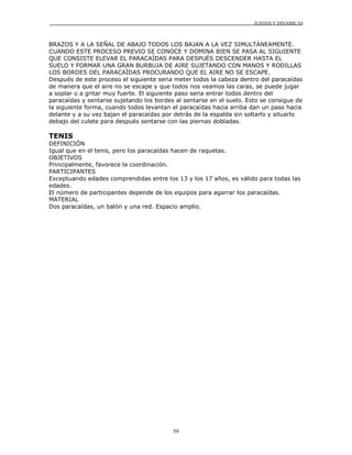 JUEGOS Y DINÁMICAS



BRAZOS Y A LA SEÑAL DE ABAJO TODOS LOS BAJAN A LA VEZ SIMULTÁNEAMENTE.
CUANDO ESTE PROCESO PREVIO SE CONOCE Y DOMINA BIEN SE PASA AL SIGUIENTE
QUE CONSISTE ELEVAR EL PARACAÍDAS PARA DESPUÉS DESCENDER HASTA EL
SUELO Y FORMAR UNA GRAN BURBUJA DE AIRE SUJETANDO CON MANOS Y RODILLAS
LOS BORDES DEL PARACAÍDAS PROCURANDO QUE EL AIRE NO SE ESCAPE.
Después de este proceso el siguiente seria meter todos la cabeza dentro del paracaídas
de manera que el aire no se escape y que todos nos veamos las caras, se puede jugar
a soplar o a gritar muy fuerte. El siguiente paso seria entrar todos dentro del
paracaídas y sentarse sujetando los bordes al sentarse en el suelo. Esto se consigue de
la siguiente forma, cuando todos levantan el paracaídas hacia arriba dan un paso hacia
delante y a su vez bajan el paracaídas por detrás de la espalda sin soltarlo y situarlo
debajo del culete para después sentarse con las piernas dobladas.

TENIS
DEFINICIÓN
Igual que en el tenis, pero los paracaídas hacen de raquetas.
OBJETIVOS
Principalmente, favorece la coordinación.
PARTICIPANTES
Exceptuando edades comprendidas entre los 13 y los 17 años, es válido para todas las
edades.
El número de participantes depende de los equipos para agarrar los paracaídas.
MATERIAL
Dos paracaídas, un balón y una red. Espacio amplio.




                                          59
 