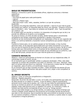 JUEGOS Y DINÁMICAS



BAILE DE PRESENTACION
Objetivo: Conocerse a partir de actividades afines, objetivos comunes o intereses
específicos.
Materiales:
- Una hoja de papel para cada participante.
- Lápices.
- Alfileres o Maskin tape.
- Algo para hacer ruido: radio, cassetes, tambor o un par de cucharas.
Desarrollo:
Se plantea una pregunta especifica, como por ejemplo: ¿ Qué es lo que más le gusta
del trabajo que realiza?, la respuesta debe ser breve, por ejemplo: "preparar el terreno
para la siembra";, otro: "que estoy en contacto con la gente", otro: "que me permite
ser creativo", etc.
En el papel cada uno escribe su nombre y la respuesta a la pregunta que se dio y se
prende con alfileres en el pecho o en la espalda.
Se pone la música y al ritmo de ésta se baila, dando tiempo para ir encontrando
compañeros que tengan respuestas semejantes o iguales a las propias.
Conforme se van encontrando compañeros con respuestas a fines se van cogiendo del
brazo y se continua bailando y buscando nuevos compañeros que puedan integrar al
grupo.
Cuando la música para, se ve cuántos grupos se han formados; si hay muchas
personas solas, se da segunda oportunidad para que todos encuentren a su grupo.
Una vez que la mayoría se haya formado en grupos, se para la música. Se da un corto
tiempo para que intercambien entre sí él porque de las respuestas de sus tarjetas;
luego el grupo expone al plenario sobre la base de que afinidad que se conformo, cual
es la idea del grupo, porque eso es lo que más les gusta de su trabajo,)

CANASTA REVUELTA
Objetivo: Todos los participantes se forman en círculos con sus respectivas sillas. El
coordinador queda al centro, de pie.
En el momento que el coordinador señale a cualquiera diciéndole ¡ Piña!, éste debe
responder el nombre del compañero que esté a su derecha. Si le dice: ¡Naranja!, debe
decir el nombre del que tiene a su izquierda . Si se equivoca o tarda más de 3 segundo
en responder, pasa al centro y el coordinador ocupa su puesto.
En el momento que se diga ¡Canasta revuelta !, todos cambiarán de asiento.(El que
está al centro, deberá aprovechar esto para ocupar uno y dejar a otro compañero al
centro).

EL AMIGO SECRETO
Objetivo: Crear un clima de compañerismo e integración.
Material : Papeles pequeños.
Desarrollo: El primer día del taller o curso, se le pide a los participantes que cada uno
de ellos escriba en un papel su nombre , a que se dedica y alguna característica
personal (como cosas que le gustan, etc.) Una vez que todos los participantes hayan
escrito su nombre se ponen en una bolsa o algo similar y se mezclan todos los
papeles; luego cada persona saca un papelito a la suerte, sin mostrarlo a nadie; el
nombre que esta escrito corresponde al que va a ser su "amigo secreto".
Una vez que todos tengan a su amigo secreto, se explica que durante el tiempo que
vamos a trabajar juntos debemos comunicarnos con el amigos secreto de tal forma
que este no nos reconozca. Que el sentido de esta comunicación es levantar el animo
de una manera simpática y fraternal, hacer bromas, (siempre y cuando estas no vayan
a perjudicar a ninguna persona )



                                            6
 