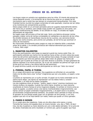 JUEGOS Y DINÁMICAS




                         JUEGOS EN EL AUTOBUS

Los largos viajes en autobús son agotadores para los niños. El interés del paisaje les
cansa bastante pronto, y la excitación de la marcha les pone en un estado de tal
nerviosismo que a veces hay que pensar en ocupaciones tranquilizantes. Con esta
finalidad hemos reunido los juegos contenidos en este apartado; creemos así ser útiles
a los monitores de campamentos juveniles.
Estos juegos están en un principio pensados para ser jugados especialmente dentro
del marco de un autobús; pero desde luego pueden ser jugados en otra parte, con
algunas modificaciones de detalle. Si los utilizáis en viaje, no olvidéis las reglas
elementales de seguridad.
No hagáis jugar del principio al final del viaje. Sería una lástima atravesar ciertos
paisajes o pasar cerca de ciertas curiosidades sin señalarlas a la atención de los niños.
No olvidéis tampoco el maravillosos recurso de los cuentos. Las canciones tienen
alguna vez cierto encanto, pero pronto son gritadas, de tal forma que acentúan el
clima de nerviosismo.
No improviséis directamente estos juegos en viaje sin haberlos leído y estudiado
antes de la salida, y no olvidéis proveeros del material elemental que precisa.
Y ahora, ¡feliz viaje!

1. MANITOS CALIENTES
Entre dos participantes, este juego es especial cuando las manos están frías. Un
participante extiende sus manos con las palmas hacia arriba y el otro coloca las suyas
sobre las del primer participante, con las palmas hacia abajo. El juego consiste en que
el participante que tiene las palmas abajo debe tratar de golpear las manos del
oponente (por la parte de arriba) sin que este alcance a sacarlas. Si logra golpearla las
palmas regresan a la misma posición, de no ser así cambian las palmas de lugar (el de
arriba gira sus manos y las coloca bajo las del oponente).
El juego termina cuando uno de los participantes se retira por "dolor de manos"

2. PIEDRA, PAPEL O TIJERA
Es un juego eliminatorio por parejas. Dos jugadores se enfrentan en una partida.
Cada uno de ellos tiene unas "armas" imaginarias que son una piedra, un papel y unas
tijeras.
La piedra se representa con un puño cerrado. El papel con la mano extendida con la
palma hacia abajo. Las tijeras se representan con los dedos índice y corazón
extendidos, y el resto de los dedos recogidos.
Los dos jugadores dicen al tiempo: "piedra, papel o tijera" mientras mantienen sus
manos ocultas a la espalda. Cuando han dicho tijera, enseñan su mano derecha
enseñando al mismo tiempo el arma imaginaria elegida. Si exhiben el mismo arma se
repite la jugada. La piedra vence a las tijeras machacándolas imaginariamente. Las
tijeras vencen al papel cortándolo imaginariamente, y el papel vence a la piedra,
envolviéndolo (imaginariamente también). Se pueden hacer partidas al mejor de tres.
El ganador de una pareja puede jugar con el ganador de otra pareja, o con otro
jugador que aún no se haya batido con nadie, hasta que quede un único ganador.

3. PARES O NONES
Es un juego para dos jugadores. Cada uno de ellos elige entre pares o nones.
Teniendo las manos a la espalda dicen al mismo tiempo: una, dos y TRES. Al decir
tres, los dos muestran su mano derecha con uno o dos dedos estirados. Si la suma de
los dedos mostrados da como resultado un número par, gana el jugador que haya



                                           70
 