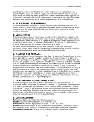 JUEGOS Y DINÁMICAS



elegido pares, si da como resultado un número impar, gana el jugador que haya
elegido impares. suele ser un buen juego para esos momentos en los que hay que
elegir entre dos niños algo como quien puede sentarse en la ventanilla o algo que los
dos quieran. También cuando haya un empate en cualquiera de los juegos anteriores,
es bueno para decidir quien entre los dos será el cerebro de la nueva partida.

4. EL JUEGO DE LAS PALMADAS
El cerebro del juego, reproduce la música de una canción mediante palmadas. Los
demás jugadores deben intentar adivinarla. El jugador que lo consiga pasará a ser el
nuevo cerebro del juego, siendo el encargado de reproducir otra nueva canción
mediante palmadas.

5. LOS LIMONES
El cerebro del juego será el número 1, y pondrá números a los demás jugadores. El
cerebro comienza diciendo: Un limón y medio limón, 3 limones y medio limón. Como
en este caso ha dicho el número 3, el jugador que tenga ese número debe responder:
3 limones y medio limón, "x" limones y medio limón. En lugar de "x" debe decir un
número. El jugador con ese número, debe continuar el juego.
Se puede penalizar al jugador que no sepa continuar, o que diga un número
inexistente con un punto negativo. Una vez que un jugador llegue al número máximo
de puntos negativos acordados (por ejemplo 3) quedará eliminado.

6. IMAGINA QUE FUERAS...
El cerebro del juego hace preguntas de esta clase: Imagina que fueras el rey o la reina
de un país. ¿En qué usarías tu poder? Imagina que fueses el mejor de tu barrio en
algo, ¿En qué te gustaría que fuese? Imagina que pudieses vivir en cualquier país del
mundo, ¿En qué país vivirías y por qué? Imagina unas vacaciones perfectas, ¿A dónde
irías y a quien llevarías contigo? Imagina que estuvieses atrapado en una isla desierta
y sólo pudieses comer una clase de comida para el resto de tu vida, ¿Qué comida
sería? Imagina que pudieses crear una fiesta nacional, ¿En qué día sería, y en honor a
qué? Imagina una lucha entre los mejores super-héroes, ¿Quien ganaría y por qué?
Si se terminan las preguntas el cerebro puede continuar inventando las suyas propias.
También se puede jugar, haciendo que el cerebro elija la respuesta que le haya
parecido más ingeniosa o divertida, y el que haya dado esa respuesta, será el nuevo
cerebro, y será el que haga la siguiente pregunta.

7. DE LA HABANA HA VENIDO UN BARCO...
El cerebro del juego dice: "De la Habana ha venido un barco cargadito de ..."
Y dice una palabra cualquiera, por ejemplo: "Limones" El siguiente en jugar debe decir
otra palabra que comience por la misma sílaba que la primera, por ejemplo: "Libros"
El siguiente: "Literas",y así hasta que alguien no consiga encontrar una palabra que
empiece por esa sílaba. Se puede jugar poniendo un tiempo máximo, pero en mis
experiencias, no ha sido nunca necesario, porque cuando un jugador tarda mucho en
encontrar una palabra, es él mismo el que abandona.

8. LOS ESPAGUETIS
Definición: Desenredar el cordel antes que los demás.
Objetivos: Fomentar la destreza y la habilidad manual.
Participantes: Mínimo 2 jugadores, máximo 10. De 7 a 11 años.
Material: Aproximadamente 80 cm. de cordel de grosor medio y de idéntica calidad
para cada uno de los jugadores. Para el árbitro, cronómetro o reloj con segundero.
Consigna de la partida: El árbitro distribuye los cordeles: uno a cada jugador.



                                          71
 