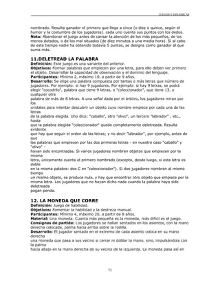 JUEGOS Y DINÁMICAS



nombrado. Resulta ganador el primero que llega a cinco (o diez o quince, según el
humor y la costumbre de los jugadores). cada uno cuenta sus puntos con los dedos.
Nota: Abandonar el juego antes de cansar la atención de los más pequeños, de los
menos dotados, o de los mal situados (de diez minutos a una media hora). Si al cabo
de este tiempo nadie ha obtenido todavía 5 puntos, se designa como ganador al que
suma más.

11.DELETREAD LA PALABRA
Definición: Este juego es una variante del anterior.
Objetivos: Formar palabras que empiecen por una letra, para ello deben ver primero
el objeto. Desarrollar la capacidad de observación y el dominio del lenguaje.
Participantes: Mínimo 2, máximo 10, a partir de 9 años.
Desarrollo: Se elige una palabra compuesta por tantas o más letras que número de
jugadores. Por ejemplo: si hay 9 jugadores. Por ejemplo: si hay 9 letras, se podrá
elegir "cocodrilo", palabra que tiene 9 letras, o "coleccionador", que tiene 13, o
cualquier otra
palabra de más de 8 letras. A una señal dada por el árbitro, los jugadores miran por
los
cristales para intentar descubrir un objeto cuyo nombre empiece por cada una de las
letras
de la palabra elegida. Uno dice: "caballo", otro "olivo", un tercero "labrador" , etc.,
hasta
que la palabra elegida "coleccionador" quede completamente deletreada. Resulta
evidente
que hay que seguir el orden de las letras; y no decir "labrador", por ejemplo, antes de
que
las palabras que empiecen por las dos primeras letras - en nuestro caso "caballo" y
"olivo" -
hayan sido encontradas. Si varios jugadores nombran objetos que empiecen por la
misma
letra, únicamente cuenta el primero nombrado (excepto, desde luego, si esta letra es
doble
en la misma palabra: dos C en "coleccionador"). Si dos jugadores nombran al mismo
tiempo
un mismo objeto, se produce nula, y hay que encontrar otro objeto que empiece por la
misma letra. Los jugadores que no hayan dicho nada cuando la palabra haya sido
deletreada
pagan penda.

12. LA MONEDA QUE CORRE
Definición: Juego de habilidad.
Objetivos: Fomentar la habilidad y la destreza manual.
Participantes: Mínimo 4, máximo 20, a partir de 8 años.
Material: Una moneda. Cuanto más pequeña es la moneda, más difícil es el juego.
Consignas de partida: Los jugadores se hallan sentados en los asientos, con la mano
derecha colocada, palma hacia arriba sobre la rodilla.
Desarrollo: El jugador sentado en el extremo de cada asiento coloca en su mano
derecha
una moneda que pasa a sus vecino si cerrar ni doblar la mano, sino, impulsándola con
la palma
hacia abajo en la mano derecha de su vecino de la izquierda. La moneda pasa así en




                                          73
 