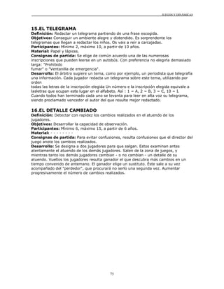 JUEGOS Y DINÁMICAS



15.EL TELEGRAMA
Definición: Redactar un telegrama partiendo de una frase escogida.
Objetivos: Conseguir un ambiente alegre y distendido. Es sorprendente los
telegramas que llegan a redactar los niños. Os vais a reír a carcajadas.
Participantes: Mínimo 2, máximo 10, a partir de 10 años.
Material: Papel y lápices.
Consignas de partida: Se elige de común acuerdo una de las numerosas
inscripciones que pueden leerse en un autobús. Con preferencia no elegirla demasiado
larga: "Prohibido
fumar" o "Ventanilla de emergencia".
Desarrollo: El árbitro sugiere un tema, como por ejemplo, un periodista que telegrafía
una información. Cada jugador redacta un telegrama sobre este tema, utilizando por
orden
todas las letras de la inscripción elegida Un número e la inscripción elegida equivale a
lasletras que ocupan este lugar en el alfabeto. Así : 1 = A, 2 = B, 3 = C, 10 = I.
Cuando todos han terminado cada uno se levanta para leer en alta voz su telegrama,
siendo proclamado vencedor el autor del que resulte mejor redactado.

16.EL DETALLE CAMBIADO
Definición: Detectar con rapidez los cambios realizados en el atuendo de los
jugadores.
Objetivos: Desarrollar la capacidad de observación.
Participantes: Mínimo 6, máximo 15, a partir de 6 años.
Material: - - - - - - - -
Consignas de partida: Para evitar confusiones, resulta confusiones que el director del
juego anote los cambios realizados.
Desarrollo: Se designa a dos jugadores para que salgan. Estos examinan antes
atentamente el atuendo de los demás jugadores. Salen de la zona de juegos, y
mientras tanto los demás jugadores cambian - o no cambian - un detalle de su
atuendo. Vueltos los jugadores resulta ganador el que descubra más cambios en un
tiempo convenido de antemano. El ganador elige un sustituto. Éste sale a su vez
acompañado del "perdedor", que procurará no serlo una segunda vez. Aumentar
progresivamente el número de cambios realizados.




                                           75
 