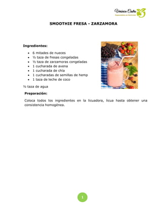 1
0
SMOOTHIE FRESA - ZARZAMORA
Preparación:
Coloca todos los ingredientes en la licuadora, licua hasta obtener una
consistencia homogénea.
Ingredientes:
 6 mitades de nueces
 ½ taza de fresas congeladas
 ½ taza de zarzamoras congeladas
 1 cucharada de avena
 1 cucharada de chía
 1 cucharadas de semillas de hemp
 1 taza de leche de coco
½ taza de agua
 