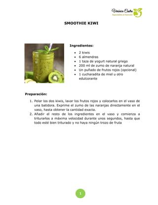 1
1
SMOOTHIE KIWI
Ingredientes:
 2 kiwis
 6 almendras
 1 taza de yogurt natural griego
 200 ml de zumo de naranja natural
 Un puñado de frutos rojos (opcional)
 1 cucharadita de miel u otro
edulcorante
Preparación:
1. Pelar los dos kiwis, lavar los frutos rojos y colocarlos en el vaso de
una batidora. Exprime el zumo de las naranjas directamente en el
vaso, hasta obtener la cantidad exacta.
2. Añadir el resto de los ingredientes en el vaso y comienza a
triturarlos a máxima velocidad durante unos segundos, hasta que
todo esté bien triturado y no haya ningún trozo de fruta
 