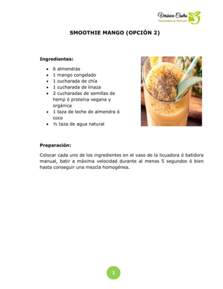 1
3
SMOOTHIE MANGO (OPCIÓN 2)
Ingredientes:
 6 almendras
 1 mango congelado
 1 cucharada de chía
 1 cucharada de linaza
 2 cucharadas de semillas de
hemp ó proteína vegana y
orgánica
 1 taza de leche de almendra ó
coco
 ½ taza de agua natural
Preparación:
Colocar cada uno de los ingredientes en el vaso de la licuadora ó batidora
manual, batir a máxima velocidad durante al menos 5 segundos ó bien
hasta conseguir una mezcla homogénea.
 