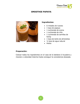 1
6
SMOOTHIE PAPAYA
Ingredientes:
 6 mitades de nueces
 1 taza de papaya
 1 cucharada de avena
 1 cucharada de chía
 1 cucharada de semillas de
hemp
 1 taza de leche de almendras
 ½ taza de agua natural
 Hielos
Preparación:
Colocar todos los ingredientes en el vaso de la batidora ó licuadora y
mezclar a velocidad máxima hasta conseguir la consistencia deseada.
 