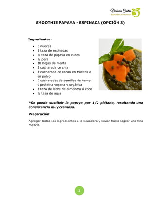 1
8
SMOOTHIE PAPAYA - ESPINACA (OPCIÓN 3)
Ingredientes:
 3 nueces
 1 taza de espinacas
 ½ taza de papaya en cubos
 ½ pera
 10 hojas de menta
 1 cucharada de chía
 1 cucharada de cacao en trocitos o
en polvo
 2 cucharadas de semillas de hemp
o proteína vegana y orgánica
 1 taza de leche de almendra ó coco
 ½ taza de agua
*Se puede sustituir la papaya por 1/2 plátano, resultando una
consistencia muy cremosa.
Preparación:
Agregar todos los ingredientes a la licuadora y licuar hasta lograr una fina
mezcla.
 