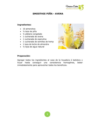 1
9
SMOOTHIE PIÑA - AVENA
Ingredientes:
 10 almendras
 ½ taza de piña
 ¼ plátano congelado
 1 cucharada de avena
 1 cucharada de espirulina
 1 cucharada de semillas de hemp
 1 taza de leche de almendra
 ½ taza de agua natural
Preparación:
Agregar todos los ingredientes al vaso de la licuadora ó batidora y
licuar hasta conseguir una consistencia homogénea, beber
inmediatamente para aprovechar todos los beneficios.
 