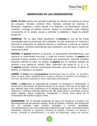 2
2
BENEFICIOS DE LOS INGREDIENTES
KIWI: El kiwi aporta una cantidad moderada de hidratos de carbono en forma
de azúcares. También contiene fibra. Elevada cantidad de vitamina C.
Minerales: magnesio y calcio. Ayuda a la digestión, es antioxidante natural,
refuerza y protege el sistema inmune, mejora la circulación, evita coágulos
innecesarios en la sangre, ayuda a controlar la diabetes y regula la presión
sanguínea.
NARANJA: Por su bajo índice glucémico, la naranja es una de las frutas
aconsejadas para la prevención de la diabetes. Su alto contenido en vitamina C
estimula la producción de glóbulos blancos y contribuye a reforzar el sistema
inmunológico. Contiene antioxidantes que mantienen una piel sana y reduce los
signos de la edad.
PEPINO: El pepino contiene un flavonol, un antioxidante antiinflamatorio, que
favorece la conectividad neuronal, y cuida de nuestro cerebro. El pepino nos
mantiene frescos, gracias a la hidratación que proporciona, favorece múltiples
procesos internos al nutrir las células. El pepino casi no contiene hidratos de
carbono y nos aporta en cambio fibra, vitaminas del grupo B, C, E y A.
El pepino también contiene importantes minerales como el hierro, el calcio, el
fósforo, el magnesio y el potasio.
LIMÓN: El limón tiene propiedades beneficiosas para la salud: es diurético,
tiene un gran poder antibacteriano, ayuda a reforzar el sistema inmunológico y
nervioso (gracias al potasio) y tiene capacidad antioxidante.
PIÑA: La Piña tiene la capacidad de combatir la hinchazón e inflamación, a
través de la eliminación de toxinas tóxicas en el cuerpo. Pero eso no es todo, ya
que además esta fruta contribuye en la pérdida de peso al ser rica en fibra y
vitamina C. Contiene además vitamina B1, B6, ácido cólico y minerales como el
sodio, potasio, calcio, magnesio, manganeso y hierro. Gran parte de la
composición de la piña es agua y fibra.
ZANAHORIA: Por su elevado contenido en agua son diuréticas y ayudan a la
desintegración de los cálculos renales. Ricas en potasio y fósforo, las zanahorias
son un remedio para mentes cansadas y nervios desatados.
Los betacarotenos son unos poderosos protectores que evitan el envejecimiento
prematuro. Además la zanahoria estimula el apetito, fortalece los dientes y
encías, combate el estreñimiento y el dolor de estómago, calma los nervios,
 
