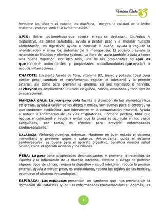 2
3
fortalece las uñas y el cabello, es diurética, mejora la calidad de la leche
materna, protege contra la contaminación.
APIO: Entre los beneficios que aporta el apio se destacan: Diurético y
depurativo, es cardio saludable, ayuda a perder peso y a mejorar nuestra
alimentación, es digestivo, ayuda a conciliar el sueño, ayuda a regular la
menstruación y alivia los síntomas de la menopausia. El potasio previene la
retención de líquidos y elimina toxinas. La fibra del apio también ayuda a tener
una buena digestión. Por otro lado, una de las propiedades del apio es
que contiene antioxidantes y propiedades antiinflamatorias que ayudan a
reducir inflamaciones.
CHAYOTE: Excelente fuente de fibra, vitamina B2, hierro y potasio. Ideal para
perder peso, combatir el estreñimiento, regular el colesterol y la presión
arterial, así como para prevenir la anemia. Ya sea horneado o hervido,
el chayote es ampliamente utilizado en guisos, caldos, ensaladas y todo tipo de
preparaciones.
MANZANA GALA: La manzana gala facilita la digestión de los alimentos ricos
en grasas, ayuda a cuidar de los dietes y encías, son buenas para el cerebro, ya
que contienen acetilcolina, que intervienen en la comunicación neuronal. Ayuda
a reducir la inflamación de las vías respiratorias. Contiene pectina, fibra que
reduce el colesterol y ayuda a evitar que la grasa se acumule en los vasos
sanguíneos, por tanto, es efectiva para prevenir enfermedades
cardiovasculares.
CALABAZA: Refuerza nuestras defensas. Mantiene en buen estado el sistema
inmunitario y previene gripes y catarros. Antioxidante, cuida el sistema
cardiovascular, es buena para el aparato digestivo, beneficia nuestra salud
ocular, cuida el aparato urinario y los riñones.
PERA: La pera tiene propiedades desintoxicantes y previene la retención de
líquidos y la inflamación de la mucosa intestinal. Reduce el riesgo de padecer
algunos tipos de cáncer, mejora la digestión y salud intestinal, reduce la presión
arterial, ayuda a perder peso, es antioxidante, repara los tejidos de las heridas,
promueve el sistema inmunológico.
ESPINACA: Las espinacas presentan un caroteno que nos previene de la
formación de cataratas y de las enfermedades cardiovasculares. Además, es
 