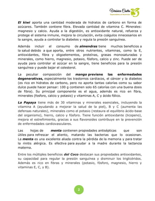 2
5
El kiwi aporta una cantidad moderada de hidratos de carbono en forma de
azúcares. También contiene fibra. Elevada cantidad de vitamina C. Minerales:
magnesio y calcio. Ayuda a la digestión, es antioxidante natural, refuerza y
protege el sistema inmune, mejora la circulación, evita coágulos innecesarios en
la sangre, ayuda a controlar la diabetes y regula la presión sanguínea.
Además incluir el consumo de almendras tiene muchos beneficios a
la salud debido a que aporta, entre otros nutrientes, vitaminas, como la E,
antioxidantes, fibra y oligoelementos, proteínas, grasas monosaturadas y
minerales, como hierro, magnesio, potasio, fósforo, calcio y zinc. Puede ser de
ayuda para controlar el azúcar en la sangre, tiene beneficios para la presión
sanguínea y puede bajar el colesterol.
La peculiar composición del mango previene las enfermedades
degenerativas, especialmente los trastornos cardiacos, el cáncer y la diabetes
(es rico en hidratos de carbono, pero no aporta tantas calorías como su sabor
dulce puede hacer pensar: 100 g contienen solo 65 calorías con una buena dosis
de fibra). Su principal componente es el agua, además es rico en fibra,
minerales (fosforo, calcio y potasio) y vitaminas A, C y ácido fólico.
La Papaya tiene más de 30 vitaminas y minerales esenciales, incluyendo la
vitamina A (ayudando a mejorar la salud de la piel), B y C (aumenta las
defensas naturales), minerales como el potasio (restaura el equilibrio ácido-base
del organismo), hierro, calcio y fósforo. Tiene función antioxidante (licopeno),
mejora el estreñimiento, gracias a sus flavonoides contribuye en la prevención
de enfermedades cardiovasculares.
Las hojas de menta contienen propiedades antisépticas que son
útiles para refrescar el aliento, matando las bacterias que lo ocasionan.
La menta es una excelente aliada contra la pérdida de la memoria y para tratar
la rinitis alérgica. Es efectiva para ayudar a la madre durante la lactancia
materna.
Entre los múltiples beneficios del Coco destacan sus propiedades antioxidantes,
su capacidad para regular la presión sanguínea y disminuir los triglicéridos.
Además es rico en fibras y minerales (potasio, fósforo, magnesio, hierro y
vitaminas E, C, y B).
 