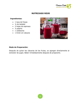 1
NUTRIJUGO ROJO
Ingredientes:
 1 taza de fresas
 ¼ de betabel
 2 hojas de espinaca
 ½ pepino
 1 calabacita
 1 limón sin cáscara
Modo de Preparación:
Después de quitar las cáscaras de las frutas, se agregan directamente al
extractor de jugos. Beber inmediatamente después de prepararlo.
 