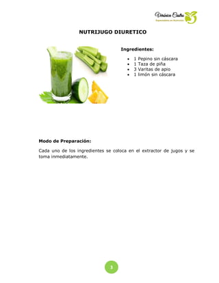 3
NUTRIJUGO DIURETICO
Ingredientes:
 1 Pepino sin cáscara
 1 Taza de piña
 3 Varitas de apio
 1 limón sin cáscara
Modo de Preparación:
Cada uno de los ingredientes se coloca en el extractor de jugos y se
toma inmediatamente.
 
