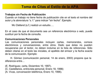 Toma de Citas al Estilo de la APA

Trabajos sin Fecha de Publicación
Cuando un trabajo no tiene fecha de publicación cite en el texto el nombre del
autor y la abreviatura “s. f.” para indicar "sin fecha". Ejemplo:
      Mc Clelland (s.f.) realizó un estudio….

En el caso de que el documento sea un referencia electrónica o web, puede
sustituir por la fecha de consulta.

Comunicaciones Personales
Las comunicaciones personales incluyen cartas, memorandos, correos
electrónicos y conversaciones, entre otros. Dado que éstas no pueden
recuperarse por el lector, no deben incluirse en la lista de referencias. Sólo
deben citarse en el texto las iniciales, el apellido del emisor y la fecha exacta
de la comunicación. Ejemplo:
     H. Gómez (comunicación personal, 14 de enero, 2003) propone que la
diferencia entre…

(E. Rodríguez, carta, Diciembre 10, 1997).
(C. Castellanos, entrevista personal, Enero 18, 1998)
(A. Vivas, conversación telefónica, Enero 10, 1996).
 