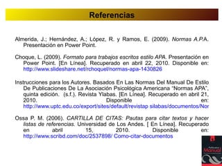 Referencias

Almerida, J.; Hernández, A.; López, R. y Ramos, E. (2009). Normas A.P.A.
   Presentación en Power Point.

Choque, L. (2009). Formato para trabajos escritos estilo APA. Presentación en
  Power Point. [En Línea]. Recuperado en abril 22, 2010. Disponible en:
  http://www.slideshare.net/rchoquel/normas-apa-1430826

Instrucciones para los Autores. Basados En Las Normas Del Manual De Estilo
    De Publicaciones De La Asociación Psicológica Americana “Normas APA”,
    quinta edición. (s.f.). Revista Ylabas. [En Línea]. Recuperado en abril 21,
    2010.                              Disponible                           en:
    http://www.uptc.edu.co/export/sites/default/revistap silabas/documentos/Normas_

Ossa P. M. (2006). CARTILLA DE CITAS: Pautas para citar textos y hacer
  listas de referencias. Universidad de Los Andes. [ En Línea]. Recuperado
  en           abril        15,         2010.        Disponible        en:
  http://www.scribd.com/doc/2537898/ Como-citar-documentos
 