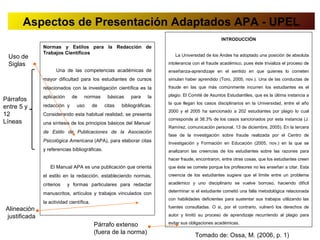 Aspectos de Presentación Adaptados APA - UPEL
                                                                                                   INTRODUCCIÓN
              Normas y Estilos para la Redacción de
              Trabajos Científicos                                         La Universidad de los Andes ha adoptado una posición de absoluta
 Uso de
 Siglas                                                                 intolerancia con el fraude académico, pues éste trivializa el proceso de
                    Una de las competencias académicas de               enseñanza-aprendizaje en el sentido en que quienes lo cometen
              mayor dificultad para los estudiantes de cursos           simulan haber aprendido (Toro, 2005, nov.). Una de las conductas de
              relacionados con la investigación científica es la        fraude en las que más comúnmente incurren los estudiantes es el

              aplicación    de     normas      básicas    para     la   plagio. El Comité de Asuntos Estudiantiles, que es la última instancia a
Párrafos
                                                                        la que llegan los casos disciplinarios en la Universidad, entre el año
entre 5 y     redacción y      uso       de   citas   bibliográficas.
                                                                        2000 y el 2005 ha sancionado a 202 estudiantes por plagio lo cual
12            Considerando esta habitual realidad, se presenta
                                                                        corresponde al 38.3% de los casos sancionados por esta instancia (J.
Líneas        una síntesis de los principios básicos del Manual
                                                                        Ramírez, comunicación personal, 13 de diciembre, 2005). En la tercera
              de Estilo de Publicaciones de la Asociación
                                                                        fase de la investigación sobre fraude realizada por el Centro de
              Psicológica Americana (APA), para elaborar citas          Investigación y Formación en Educación (2005, nov.) en la que se
              y referencias bibliográficas.                             analizaron las creencias de los estudiantes sobre las razones para
                                                                        hacer fraude, encontraron, entre otras cosas, que los estudiantes creen
                 El Manual APA es una publicación que orienta           que éste se comete porque los profesores no les enseñan a citar. Esta
              el estilo en la redacción, estableciendo normas,          creencia de los estudiantes sugiere que el límite entre un problema

              criterios    y formas particulares para redactar          académico y uno disciplinario se vuelve borroso, haciendo difícil
                                                                        determinar si el estudiante cometió una falla metodológica relacionada
              manuscritos, artículos y trabajos vinculados con
                                                                        con habilidades deficientes para sustentar sus trabajos utilizando las
              la actividad científica.
                                                                        fuentes consultadas. O si, por el contrario, vulneró los derechos de
Alineación
justificada                                                             autor y limitó su proceso de aprendizaje recurriendo al plagio para

                                         Párrafo extenso                evitar sus obligaciones académicas.

                                         (fuera de la norma)
                                                                                     Tomado de: Ossa, M. (2006, p. 1)
 