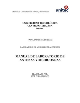 Manual de Laboratorio de Antenas y Microondas
UNIVERSIDAD TECNOLÓGICA
CENTROAMERICANA
UNITEC
FACULTAD DE INGENIERÍAS
LABORATORIO DE MEDIOS DE TRANSMISIÓN
MANUAL DE LABORATORIO DE
ANTENAS Y MICROONDAS
ELABORADO POR:
JOSÉ CARLOS PÉREZ
 