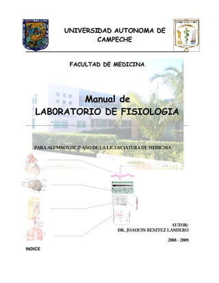 UNIVERSIDAD AUTONOMA DE
                      CAMPECHE


                FACULTAD DE MEDICINA




           Manual de
   LAB0RATORIO DE FISIOLOGIA


   PARA ALUMNOS DE 2º AÑO DE LA LICENCIATURA DE MEDICINA




                                                         AUTOR:
                                   DR. JOAQUIN BENITEZ LANDERO

                                                      2008 - 2009

INDICE
 