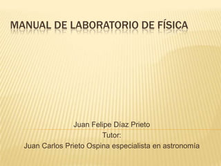 MANUAL DE LABORATORIO DE FÍSICA




                 Juan Felipe Díaz Prieto
                         Tutor:
  Juan Carlos Prieto Ospina especialista en astronomía
 