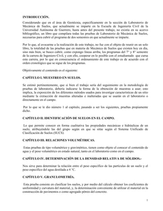 1
INTRODUCCIÓN.
Considerando que en el área de Geotécnia, específicamente en la sección de Laboratorio de
Mecánica de Suelos, que actualmente se imparte en la Escuela de Ingeniería Civil de la
Universidad Autónoma de Guerrero, hasta antes del presente trabajo, no existía en su acervo
bibliográfico, un libro que compilara todas las pruebas de Laboratorio de Mecánica de Suelos,
necesarias para cubrir el programa de dos semestres en que actualmente se imparte.
Por lo que, al avocarme a la realización de este trabajo, no fue con el objeto de reunir en un solo
libro, la totalidad de las pruebas que en materia de Mecánica de Suelos que existen hoy en día,
sino más bien, se busco cubrir, como expongo líneas arriba, los programas del 7° y 8° semestre
de la carrera de Ingeniero Civil, y con ello, cooperar en lo posible con el estudiantado que cursa
esta carrera, por lo que en consecuencia el ordenamiento de este trabajo es de acuerdo con el
orden cronológico que se sigue de los programas.
Objetivamente el contenido es el siguiente:
CAPÍTULO I. MUESTREO EN SUELOS.
Se estimó pertinentemente, que si bien el trabajo sería del seguimiento en la metodología de
pruebas de laboratorio, debería indicarse la forma de la obtención de muestras a usar; esto
implica, la exposición de los diferentes métodos usados para investigar características de un sitio
mediante la extracción de muestras alteradas e inalteradas que se usarán en el laboratorio o
directamente en el campo.
Por lo que se le dio número 1 al capítulo, pasando a ser los siguientes, pruebas propiamente
dicho.
CAPÍTULO II. IDENTIFICACIÓN DE SUELOS EN EL CAMPO.
Lo que permite conocer en forma cualitativa las propiedades mecánicas e hidráulicas de un
suelo, atribuyéndole las del grupo según en que se sitúe según el Sistema Unificado de
Clasificación de Suelos (SUCS).
CAPÍTULO III. RELACIONES VOLUMÉTRICAS.
Estas pruebas de tipo volumétrico y gravimétrico, tienen como objeto el conocer el contenido de
agua y el peso volumétrico en estado natural, tanto en el laboratorio como en el campo.
CAPÍTULO IV. DETERMINACIÓN DE LA DENSIDAD RELATIVA DE SÓLIDOS.-
Nos sirve para determinar la relación entre el peso específico de las partículas de un suelo y el
peso específico del agua destilada a 4 °C.
CAPÍTULO V. GRANULOMETRÍA.
Esta prueba consiste en clasificar los suelos, y por medio del cálculo obtener los coeficientes de
uniformidad y curvatura del material, y, la determinación conveniente de utilizar el material en la
construcción de pavimentos o como agregado pétreo del concreto.
 