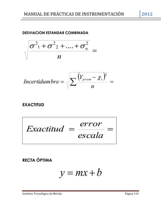 MANUAL DE PRÁCTICAS DE INSTRUMENTACIÓN 2012
Instituto Tecnológico de Mérida Página 114
DESVIACION ESTANDAR COMBINADA


n
n
2
2
2
1
2
.... 
  

  n
Y
breIncertidum
iprom
2

EXACTITUD
RECTA ÓPTIMA
bmxy 

escala
error
Exactitud
 