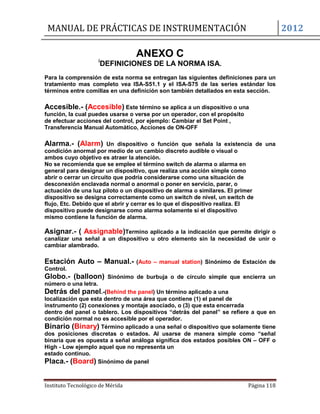 MANUAL DE PRÁCTICAS DE INSTRUMENTACIÓN 2012
Instituto Tecnológico de Mérida Página 118
ANEXO C
i
DEFINICIONES DE LA NORMA ISA.
Para la comprensión de esta norma se entregan las siguientes definiciones para un
tratamiento mas completo vea ISA-S51.1 y el ISA-S75 de las series estándar los
términos entre comillas en una definición son también detallados en esta sección.
Accesible.- (Accesible) Este término se aplica a un dispositivo o una
función, la cual puedes usarse o verse por un operador, con el propósito
de efectuar acciones del control, por ejemplo: Cambiar el Set Point ,
Transferencia Manual Automático, Acciones de ON-OFF
Alarma.- (Alarm) Un dispositivo o función que señala la existencia de una
condición anormal por medio de un cambio discreto audible o visual o
ambos cuyo objetivo es atraer la atención.
No se recomienda que se emplee el término switch de alarma o alarma en
general para designar un dispositivo, que realiza una acción simple como
abrir o cerrar un circuito que podría considerarse como una situación de
desconexión enclavada normal o anormal o poner en servicio, parar, o
actuación de una luz piloto o un dispositivo de alarma o similares. El primer
dispositivo se designa correctamente como un switch de nivel, un switch de
flujo, Etc. Debido que el abrir y cerrar es lo que el dispositivo realiza. El
dispositivo puede designarse como alarma solamente si el dispositivo
mismo contiene la función de alarma.
Asignar.- ( Assignable)Termino aplicado a la indicación que permite dirigir o
canalizar una señal a un dispositivo u otro elemento sin la necesidad de unir o
cambiar alambrado.
Estación Auto – Manual.- (Auto – manual station) Sinónimo de Estación de
Control.
Globo.- (balloon) Sinónimo de burbuja o de círculo simple que encierra un
número o una letra.
Detrás del panel.-(Behind the panel) Un término aplicado a una
localización que esta dentro de una área que contiene (1) el panel de
instrumento (2) conexiones y montaje asociado, o (3) que esta encerrada
dentro del panel o tablero. Los dispositivos “detrás del panel” se refiere a que en
condición normal no es accesible por el operador.
Binario (Binary) Término aplicado a una señal o dispositivo que solamente tiene
dos posiciones discretas o estados. Al usarse de manera simple como “señal
binaria que es opuesta a señal análoga significa dos estados posibles ON – OFF o
High - Low ejemplo aquel que no representa un
estado continuo.
Placa.- (Board) Sinónimo de panel
 