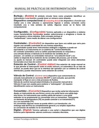 MANUAL DE PRÁCTICAS DE INSTRUMENTACIÓN 2012
Instituto Tecnológico de Mérida Página 119
Burbuja.- (Bubble) El símbolo circular tiene como propósito identificar un
instrumento o una función y puede tener un número como etiqueta.
Dispositivo computacional.-(Computing divice) Un dispositivo o función que
realiza uno o más cálculos u operaciones lógicas o ambas, enviando como
resultado una o más señales de salida. Algunas veces se le llama relé
computacional.
Configurable.- (Configurable) Termino aplicable a un dispositivo o sistema
cuyas características funcionales pueden seleccionarse o arreglarse a través de
una programa u otros métodos. Este concepto excluye el
“realambrado” como medio de alterar una configuración.
Controlador.- (Controller) Un dispositivo que tiene una salida que varia para
regular una variable controlada de una manera especifica.
Un controlador puede tener instrumentos análogos o digitales o puede ser
equivalente a un instrumento en un sistema de “control distribuido.
Un contralor automático varia su salida automáticamente en respuesta a
una entrada directa o indirecta en la medición de variables de un
proceso ; en cambio un controlador manual es “una estación local” y su
salida no depende de la medición de las variables del proceso, por lo tanto
su ajuste es manual. Un controlador puede estar integrado con otros elementos
funcionales enun lazo de control.
Estación de Control.- (Control station) Una estación de carga manual es
la que permite la interrupción entre el modo manual y el automático de un lazo de
control, se puede decir que es la interface del operador con un sistema de control
distribuido y puede relacionarse como estación de control.
Válvula de Control.- (Control valve) dispositivo que comúnmente es
actuada manualmente en acciones ON-OFF o semi actuada, que permite
manipular el flujo en uno o más procesos de fluidos.
Válvula de control manual estará limitada a la actuación manual de la
Válvula (1) que son usadas para acelerar o “estrangular”, (2) requiere
identificación como un instrumento
Convertidor.- (Converter) Dispositivo que recibe señal de información
desde un instrumento de una forma y envía una señal hacia una salida bajo
otra forma. Un instrumento que cambia salida del sensor a una señal
estándar no es propiamente un convertidor sino un transmisor. Típicamente
un elemento de temperatura (TE) se puede conectar a un transmisor(TT)
no a un convertido (TY).
Un convertidor algunas veces se puede referir a un transductor, sin
embargo este término es completamente general y su empleo especifico
en conversión de señales no se recomienda
Digital.- (Digital) Término aplicado a una señal o dispositivo que usa dígitos
binarios para representar valores continuos o estados discretos.
 