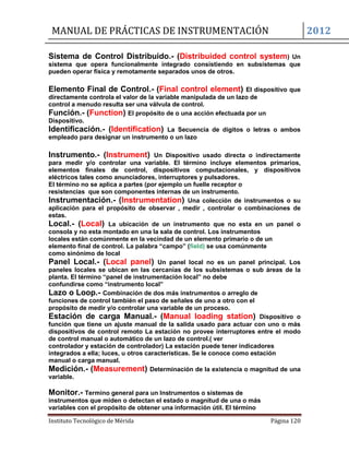 MANUAL DE PRÁCTICAS DE INSTRUMENTACIÓN 2012
Instituto Tecnológico de Mérida Página 120
Sistema de Control Distribuido.- (Distribuided control system) Un
sistema que opera funcionalmente integrado consistiendo en subsistemas que
pueden operar física y remotamente separados unos de otros.
Elemento Final de Control.- (Final control element) El dispositivo que
directamente controla el valor de la variable manipulada de un lazo de
control a menudo resulta ser una válvula de control.
Función.- (Function) El propósito de o una acción efectuada por un
Dispositivo.
Identificación.- (Identification) La Secuencia de dígitos o letras o ambos
empleado para designar un instrumento o un lazo
Instrumento.- (Instrument) Un Dispositivo usado directa o indirectamente
para medir y/o controlar una variable. El término incluye elementos prímarios,
elementos finales de control, dispositivos computacionales, y dispositivos
eléctricos tales como anunciadores, interruptores y pulsadores.
El término no se aplica a partes (por ejemplo un fuelle receptor o
resistencias que son componentes internas de un instrumento.
Instrumentación.- (Instrumentation) Una colección de instrumentos o su
aplicación para el propósito de observar , medir , controlar o combinaciones de
estas.
Local.- (Local) La ubicación de un instrumento que no esta en un panel o
consola y no esta montado en una la sala de control. Los instrumentos
locales están comúnmente en la vecindad de un elemento primario o de un
elemento final de control. La palabra “campo” (field) se usa comúnmente
como sinónimo de local
Panel Local.- (Local panel) Un panel local no es un panel principal. Los
paneles locales se ubican en las cercanías de los subsistemas o sub áreas de la
planta. El término “panel de instrumentación local” no debe
confundirse como “instrumento local”
Lazo o Loop.- Combinación de dos más instrumentos o arreglo de
funciones de control también el paso de señales de uno a otro con el
propósito de medir y/o controlar una variable de un proceso.
Estación de carga Manual.- (Manual loading station) Dispositivo o
función que tiene un ajuste manual de la salida usado para actuar con uno o más
dispositivos de control remoto La estación no provee interruptores entre el modo
de control manual o automático de un lazo de control.( ver
controlador y estación de controlador) La estación puede tener indicadores
integrados a ella; luces, u otros características. Se le conoce como estación
manual o carga manual.
Medición.- (Measurement) Determinación de la existencia o magnitud de una
variable.
Monitor.- Termino general para un Instrumentos o sistemas de
instrumentos que miden o detectan el estado o magnitud de una o más
variables con el propósito de obtener una información útil. El término
 