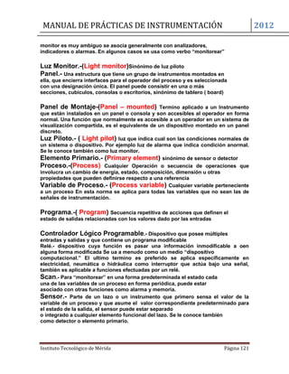 MANUAL DE PRÁCTICAS DE INSTRUMENTACIÓN 2012
Instituto Tecnológico de Mérida Página 121
monitor es muy ambiguo se asocia generalmente con analizadores,
indicadores o alarmas. En algunos casos se usa como verbo “monitorear”
Luz Monitor.-(Light monitor)Sinónimo de luz piloto
Panel.- Una estructura que tiene un grupo de instrumentos montados en
ella, que encierra interfaces para el operador del proceso y es seleccionada
con una designación única. El panel puede consistir en una o más
secciones, cubículos, consolas o escritorios, sinónimo de tablero ( board)
Panel de Montaje-(Panel – mounted) Termino aplicado a un Instrumento
que están instalados en un panel o consola y son accesibles al operador en forma
normal. Una función que normalmente es accesible a un operador en un sistema de
visualización compartida, es el equivalente de un dispositivo montado en un panel
discreto.
Luz Piloto.- ( Light pilot) luz que indica cual son las condiciones normales de
un sistema o dispositivo. Por ejemplo luz de alarma que indica condición anormal.
Se le conoce también como luz monitor.
Elemento Primario.- (Primary element) sinónimo de sensor o detector
Proceso.-(Process) Cualquier Operación o secuencia de operaciones que
involucra un cambio de energía, estado, composición, dimensión u otras
propiedades que pueden definirse respecto a una referencia
Variable de Proceso.- (Process variable) Cualquier variable perteneciente
a un proceso En esta norma se aplica para todas las variables que no sean las de
señales de instrumentación.
Programa.-( Program) Secuencia repetitiva de acciones que definen el
estado de salidas relacionadas con los valores dado por las entradas
Controlador Lógico Programable.- Dispositivo que posee múltiples
entradas y salidas y que contiene un programa modificable
Relé.- dispositivo cuya función es pasar una información inmodificable a oen
alguna forma modificada Se ua a menudo como un medio “dispositivo
computacional.” El ultimo termino es preferido se aplica específicamente en
electricidad, neumática o hidráulica como interruptor que actúa bajo una señal,
también es aplicable a funciones efectuadas por un relé.
Scan.- Para “monitorear” en una forma predeterminada el estado cada
una de las variables de un proceso en forma periódica, puede estar
asociado con otras funciones como alarma y memoria.
Sensor.- Parte de un lazo o un instrumento que primero sensa el valor de la
variable de un proceso y que asume el valor correspondiente predeterminado para
el estado de la salida, el sensor puede estar separado
o integrado a cualquier elemento funcional del lazo. Se le conoce también
como detector o elemento primario.
 
