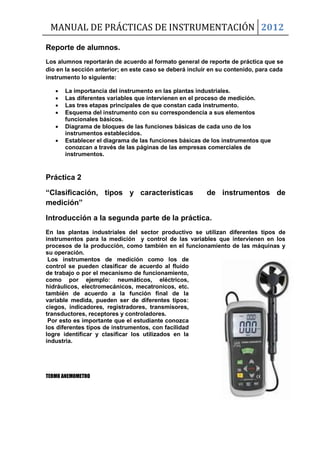 MANUAL DE PRÁCTICAS DE INSTRUMENTACIÓN 2012
Reporte de alumnos.
Los alumnos reportarán de acuerdo al formato general de reporte de práctica que se
dio en la sección anterior; en este caso se deberá incluir en su contenido, para cada
instrumento lo siguiente:
 La importancia del instrumento en las plantas industriales.
 Las diferentes variables que intervienen en el proceso de medición.
 Las tres etapas principales de que constan cada instrumento.
 Esquema del instrumento con su correspondencia a sus elementos
funcionales básicos.
 Diagrama de bloques de las funciones básicas de cada uno de los
instrumentos establecidos.
 Establecer el diagrama de las funciones básicas de los instrumentos que
conozcan a través de las páginas de las empresas comerciales de
instrumentos.
Práctica 2
“Clasificación, tipos y características de instrumentos de
medición”
Introducción a la segunda parte de la práctica.
En las plantas industriales del sector productivo se utilizan diferentes tipos de
instrumentos para la medición y control de las variables que intervienen en los
procesos de la producción, como también en el funcionamiento de las máquinas y
su operación.
Los instrumentos de medición como los de
control se pueden clasificar de acuerdo al fluido
de trabajo o por el mecanismo de funcionamiento,
como por ejemplo: neumáticos, eléctricos,
hidráulicos, electromecánicos, mecatronicos, etc.
también de acuerdo a la función final de la
variable medida, pueden ser de diferentes tipos:
ciegos, indicadores, registradores, transmisores,
transductores, receptores y controladores.
Por esto es importante que el estudiante conozca
los diferentes tipos de instrumentos, con facilidad
logre identificar y clasificar los utilizados en la
industria.
TERMO ANEMOMETRO
 