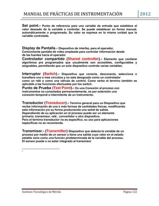 MANUAL DE PRÁCTICAS DE INSTRUMENTACIÓN 2012
Instituto Tecnológico de Mérida Página 122
Set point.- Punto de referencia para una variable de entrada que establece el
valor deseado de la variable a controlar. Se puede establecer en forma manual,
automáticamente o programada. Su valor se expresa en la misma unidad que la
variable controlada.
Display de Pantalla.- Dispositivo de interfaz, para el operador,
Comúnmente pantalla de video empleada para controlar información desde
de las fuentes hacia el operador
Controlador compartido (Shared controller).- Elemento que contiene
algoritmos pre programados que usualmente son accesibles, configurables y
asignables, permitiendo que un solo dispositivo controle varias variables.
Interruptor (Switch).- Dispositivo que conecta, desconecta, selecciona o
transfiere uno o más circuitos y no esta designado como un controlador
como un relé o como una válvula de control. Como verbo el termino también es
aplicable a las funciones efectuadas por los switch.
Punto de Prueba (Test Point).- Es una Conexión al proceso con
instrumentos no conectados permanentemente, es por extensión una
conexión temporal o intermitente de un instrumento.
Transductor (Transducer).- Termino general para un Dispositivo que
recibe información de una o más formas de cantidades físicas, modificando
esta información y/o su forma produciendo una señal de salida.
Dependiendo de su aplicación en el proceso puede ser un elemento
primario, transmisor, relé , convertidor u otro dispositivo.
Pero el termino transductor no es especifico, su uso para aplicaciones
específicas no se recomienda.
Transmisor.- (Transmitter) Dispositivo que detecta la variable de un
proceso por medio de un sensor y tiene una salida cuyo valor en el estado
estable varia como una función predeterminada de la variable del proceso.
El sensor puede o no estar integrado al transmisor
ii
 