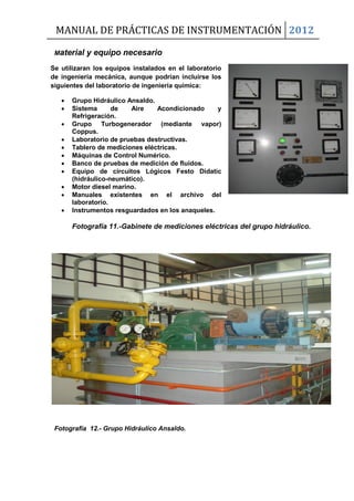 MANUAL DE PRÁCTICAS DE INSTRUMENTACIÓN 2012
Material y equipo necesario
Se utilizaran los equipos instalados en el laboratorio
de ingeniería mecánica, aunque podrían incluirse los
siguientes del laboratorio de ingeniería química:
 Grupo Hidráulico Ansaldo.
 Sistema de Aire Acondicionado y
Refrigeración.
 Grupo Turbogenerador (mediante vapor)
Coppus.
 Laboratorio de pruebas destructivas.
 Tablero de mediciones eléctricas.
 Máquinas de Control Numérico.
 Banco de pruebas de medición de fluidos.
 Equipo de circuitos Lógicos Festo Didatic
(hidráulico-neumático).
 Motor diesel marino.
 Manuales existentes en el archivo del
laboratorio.
 Instrumentos resguardados en los anaqueles.
Fotografía 11.-Gabinete de mediciones eléctricas del grupo hidráulico.
Fotografía 12.- Grupo Hidráulico Ansaldo.
 