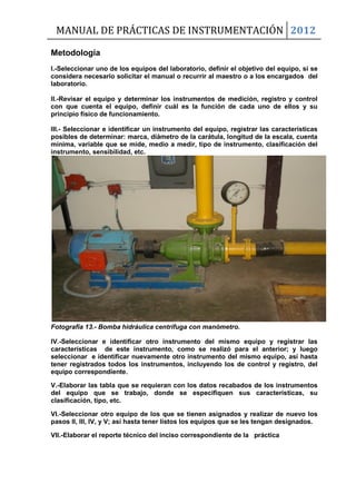 MANUAL DE PRÁCTICAS DE INSTRUMENTACIÓN 2012
Metodología
I.-Seleccionar uno de los equipos del laboratorio, definir el objetivo del equipo, si se
considera necesario solicitar el manual o recurrir al maestro o a los encargados del
laboratorio.
II.-Revisar el equipo y determinar los instrumentos de medición, registro y control
con que cuenta el equipo, definir cuál es la función de cada uno de ellos y su
principio físico de funcionamiento.
III.- Seleccionar e identificar un instrumento del equipo, registrar las características
posibles de determinar: marca, diámetro de la carátula, longitud de la escala, cuenta
mínima, variable que se mide, medio a medir, tipo de instrumento, clasificación del
instrumento, sensibilidad, etc.
Fotografía 13.- Bomba hidráulica centrífuga con manómetro.
IV.-Seleccionar e identificar otro instrumento del mismo equipo y registrar las
características de este instrumento, como se realizó para el anterior; y luego
seleccionar e identificar nuevamente otro instrumento del mismo equipo, así hasta
tener registrados todos los instrumentos, incluyendo los de control y registro, del
equipo correspondiente.
V.-Elaborar las tabla que se requieran con los datos recabados de los instrumentos
del equipo que se trabajo, donde se especifiquen sus características, su
clasificación, tipo, etc.
VI.-Seleccionar otro equipo de los que se tienen asignados y realizar de nuevo los
pasos II, III, IV, y V; así hasta tener listos los equipos que se les tengan designados.
VII.-Elaborar el reporte técnico del inciso correspondiente de la práctica
 