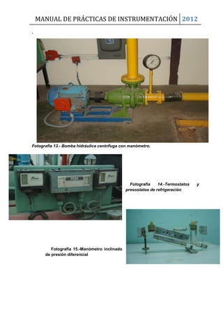 MANUAL DE PRÁCTICAS DE INSTRUMENTACIÓN 2012
.
Fotografía 13.- Bomba hidráulica centrífuga con manómetro.
Fotografía 14.-Termostatos y
presostatos de refrigeración
Fotografía 15.-Manómetro inclinado
de presión diferencial
 