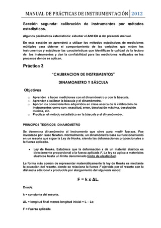 MANUAL DE PRÁCTICAS DE INSTRUMENTACIÓN 2012
Sección segunda: calibración de instrumentos por métodos
estadísticos.
Algunos parámetros estadísticos: estudiar el ANEXO A del presente manual.
En esta sección se aprenderá a utilizar los métodos estadísticos de mediciones
múltiples para obtener el comportamiento de las variables que miden los
instrumentos y establecer las características que identifican la calidad de la lectura
de los instrumentos y dan la confiabilidad para las mediciones realizadas en los
procesos donde se aplican.
Práctica 3
“CALIBRACION DE INSTRUMENTOS”
DINAMOMETRO Y BÁSCULA
Objetivos
o Aprender a hacer mediciones con el dinamómetro y con la báscula.
o Aprender a calibrar la báscula y el dinamómetro.
o Aplicar los conocimientos adquiridos en clase acerca de la calibración de
instrumentos como son: exactitud, error, desviación máxima, desviación
mínima, etc.
o Practicar el método estadístico en la báscula y el dinamómetro.
PRINCIPOS TEORICOS DINAMÓMETRO
Se denomina dinamómetro al instrumento que sirve para medir fuerzas. Fue
inventado por Isaac Newton. Normalmente, un dinamómetro basa su funcionamiento
en un resorte que sigue la Ley de Hooke, siendo las deformaciones proporcionales a
la fuerza aplicada.
 Ley de Hooke. Establece que la deformación ε de un material elástico es
directamente proporcional a la fuerza aplicada F. La ley se aplica a materiales
elásticos hasta un límite denominado límite de elasticidad.
La forma más común de representar matemáticamente la ley de Hooke es mediante
la ecuación del resorte, donde se relaciona la fuerza F ejercida por el resorte con la
distancia adicional x producida por alargamiento del siguiente modo:
F = k x ΔL,
Donde:
k = constante del resorte.
ΔL = longitud final menos longitud inicial = L – Lo
F = Fuerza aplicada
 