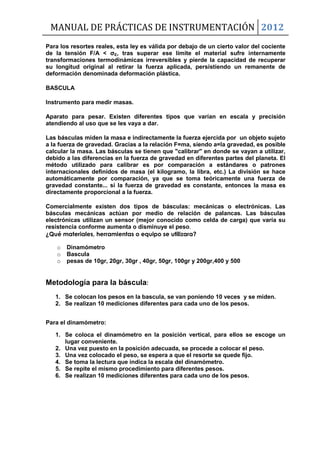 MANUAL DE PRÁCTICAS DE INSTRUMENTACIÓN 2012
Para los resortes reales, esta ley es válida por debajo de un cierto valor del cociente
de la tensión F/A < ζE, tras superar ese límite el material sufre internamente
transformaciones termodinámicas irreversibles y pierde la capacidad de recuperar
su longitud original al retirar la fuerza aplicada, persistiendo un remanente de
deformación denominada deformación plástica.
BASCULA
Instrumento para medir masas.
Aparato para pesar. Existen diferentes tipos que varían en escala y precisión
atendiendo al uso que se les vaya a dar.
Las básculas miden la masa e indirectamente la fuerza ejercida por un objeto sujeto
a la fuerza de gravedad. Gracias a la relación F=ma, siendo a=la gravedad, es posible
calcular la masa. Las básculas se tienen que "calibrar" en donde se vayan a utilizar,
debido a las diferencias en la fuerza de gravedad en diferentes partes del planeta. El
método utilizado para calibrar es por comparación a estándares o patrones
internacionales definidos de masa (el kilogramo, la libra, etc.) La división se hace
automáticamente por comparación, ya que se toma teóricamente una fuerza de
gravedad constante... si la fuerza de gravedad es constante, entonces la masa es
directamente proporcional a la fuerza.
Comercialmente existen dos tipos de básculas: mecánicas o electrónicas. Las
básculas mecánicas actúan por medio de relación de palancas. Las básculas
electrónicas utilizan un sensor (mejor conocido como celda de carga) que varía su
resistencia conforme aumenta o disminuye el peso.
¿Qué materiales, herramientas o equipo se utilizara?
o Dinamómetro
o Bascula
o pesas de 10gr, 20gr, 30gr , 40gr, 50gr, 100gr y 200gr,400 y 500
Metodología para la báscula:
1. Se colocan los pesos en la bascula, se van poniendo 10 veces y se miden.
2. Se realizan 10 mediciones diferentes para cada uno de los pesos.
Para el dinamómetro:
1. Se coloca el dinamómetro en la posición vertical, para ellos se escoge un
lugar conveniente.
2. Una vez puesto en la posición adecuada, se procede a colocar el peso.
3. Una vez colocado el peso, se espera a que el resorte se quede fijo.
4. Se toma la lectura que indica la escala del dinamómetro.
5. Se repite el mismo procedimiento para diferentes pesos.
6. Se realizan 10 mediciones diferentes para cada uno de los pesos.
 