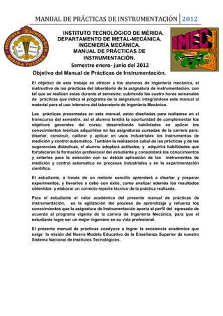 MANUAL DE PRÁCTICAS DE INSTRUMENTACIÓN 2012
INSTITUTO TECNOLÓGICO DE MÉRIDA.
DEPARTAMENTO DE METAL-MECÁNICA.
INGENIERÍA MECÁNICA.
MANUAL DE PRÁCTICAS DE
INSTRUMENTACIÓN.
Semestre enero- junio del 2012
Objetivo del Manual de Prácticas de Instrumentación.
El objetivo de este trabajo es ofrecer a los alumnos de ingeniería mecánica, el
instructivo de las prácticas del laboratorio de la asignatura de instrumentación, con
tal que se realicen estas durante el semestre; cubriendo las cuatro horas semanales
de prácticas que indica el programa de la asignatura; integrándose este manual al
material para el uso intensivo del laboratorio de Ingeniería Mecánica.
Las prácticas presentadas en este manual, están diseñadas para realizarse en el
transcurso del semestre, así el alumno tendrá la oportunidad de complementar los
objetivos generales del curso; desarrollando habilidades en aplicar los
conocimientos teóricos adquiridos en las asignaturas cursadas de la carrera para:
diseñar, construir, calibrar y aplicar en usos industriales los instrumentos de
medición y control automático. También la realización cabal de las prácticas y de las
sugerencias didácticas, el alumno adoptará actitudes, y adquirirá habilidades que
fortalecerán la formación profesional del estudiante y consolidará los conocimientos
y criterios para la selección con su debida aplicación de los instrumentos de
medición y control automático en procesos industriales y en la experimentación
científica.
El estudiante, a través de un método sencillo aprenderá a diseñar y preparar
experimentos, y llevarlos a cabo con éxito, como analizar además los resultados
obtenidos y elaborar un correcto reporte técnico de la práctica realizada.
Para el estudiante el valor académico del presente manual de prácticas de
instrumentación, es la agilización del proceso de aprendizaje y refuerza los
conocimientos que la asignatura de Instrumentación aporta al perfil del egresado de
acuerdo al programa vigente de la carrera de Ingeniería Mecánica, para que el
estudiante logre ser un mejor ingeniero en su vida profesional.
El presente manual de prácticas coadyuva a lograr la excelencia académica que
exige la misión del Nuevo Modelo Educativo de la Enseñanza Superior de nuestro
Sistema Nacional de Institutos Tecnológicos.
 
