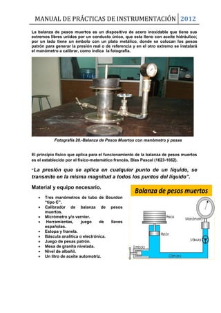 MANUAL DE PRÁCTICAS DE INSTRUMENTACIÓN 2012
La balanza de pesos muertos es un dispositivo de acero inoxidable que tiene sus
extremos libres unidos por un conducto único, que esta lleno con aceite hidráulico;
por un lado tiene un émbolo con un plato metálico, donde se colocan los pesos
patrón para generar la presión real o de referencia y en el otro extremo se instalará
el manómetro a calibrar, como indica la fotografía.
Fotografía 20.-Balanza de Pesos Muertos con manómetro y pesas
El principio físico que aplica para el funcionamiento de la balanza de pesos muertos
es el establecido por el físico-matemático francés, Blas Pascal (1623-1662).
“La presión que se aplica en cualquier punto de un líquido, se
transmite en la misma magnitud a todos los puntos del líquido”.
Material y equipo necesario.
 Tres manómetros de tubo de Bourdon
“tipo C”.
 Calibrador de balanza de pesos
muertos.
 Micrómetro y/o vernier.
 Herramientas, juego de llaves
españolas.
 Estopa y franela.
 Báscula analítica o electrónica.
 Juego de pesas patrón.
 Mesa de granito nivelada.
 Nivel de albañil.
 Un litro de aceite automotriz.
Balanza de pesos muertos
 