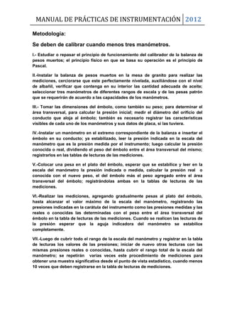 MANUAL DE PRÁCTICAS DE INSTRUMENTACIÓN 2012
Metodología:
Se deben de calibrar cuando menos tres manómetros.
I.- Estudiar o repasar el principio de funcionamiento del calibrador de la balanza de
pesos muertos; el principio físico en que se basa su operación es el principio de
Pascal.
II.-Instalar la balanza de pesos muertos en la mesa de granito para realizar las
mediciones, cerciorarse que este perfectamente nivelada, auxiliándose con el nivel
de albañil, verificar que contenga en su interior las cantidad adecuada de aceite;
seleccionar tres manómetros de diferentes rangos de escala y de las pesas patrón
que se requerirán de acuerdo a las capacidades de los manómetros.
III.- Tomar las dimensiones del émbolo, como también su peso; para determinar el
área transversal, para calcular la presión inicial; medir el diámetro del orificio del
conducto que aloja al émbolo; también es necesario registrar las características
visibles de cada uno de los manómetros y sus datos de placa, si las tuviera.
IV.-Instalar un manómetro en el extremo correspondiente de la balanza e insertar el
émbolo en su conducto; ya estabilizado, leer la presión indicada en la escala del
manómetro que es la presión medida por el instrumento; luego calcular la presión
conocida o real, dividiendo el peso del émbolo entre el área transversal del mismo;
registrarlos en las tablas de lecturas de las mediciones.
V.-Colocar una pesa en el plato del émbolo, esperar que se estabilice y leer en la
escala del manómetro la presión indicada o medida, calcular la presión real o
conocida con el nuevo peso, el del émbolo más el peso agregado entre el área
transversal del émbolo; registrándolas ambas en la tablas de lecturas de las
mediciones.
VI.-Realizar las mediciones, agregando gradualmente pesas al plato del émbolo,
hasta alcanzar el valor máximo de la escala del manómetro, registrando las
presiones indicadas en la carátula del instrumento como las presiones medidas y las
reales o conocidas las determinadas con el peso entre el área transversal del
émbolo en la tabla de lecturas de las mediciones. Cuando se realicen las lecturas de
la presión esperar que la aguja indicadora del manómetro se estabilice
completamente.
VII.-Luego de cubrir todo el rango de la escala del manómetro y registrar en la tabla
de lecturas los valores de las presiones; iniciar de nuevo otras lecturas con las
mismas presiones reales o conocidas, hasta cubrir el rango total de la escala del
manómetro; se repetirán varias veces este procedimiento de mediciones para
obtener una muestra significativa desde el punto de vista estadístico, cuando menos
10 veces que deben registrarse en la tabla de lecturas de mediciones.
 