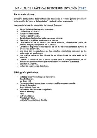 MANUAL DE PRÁCTICAS DE INSTRUMENTACIÓN 2012
Reporte del alumno.
El reporte de la práctica deberá efectuarse de acuerdo al formato general presentado
en la sección de “reporte de la práctica” y deberá incluir lo siguiente:
Las características del manómetro del tubo de Bourdon:
 Rango de la escala o escalas, unidades.
 Diámetro de la carátula.
 Marca del instrumento.
 Fecha de construcción.
 Sensibilidad, facilidad de lectura y cuenta mínima.
 Exactitud, precisión e incertidumbre, y otros.
 Características de la balanza de pesos muertos, dimensiones, peso del
émbolo dibujos y fotografías de la balanza.
 La tabla de registros de las lecturas de las mediciones realizadas durante el
proceso de calibración.
 Una tabla con los resultados de los cálculos estadísticos obtenidos de las
lecturas de las mediciones.
 Una gráfica indicando los valores de las dispersiones de cada valor de la
muestra.
 Obtener la ecuación de la recta óptima para el comportamiento de las
mediciones del instrumento por el método de los mínimos cuadrados.
 Estudiar el ANEXO A.
 Incluir las sugerencias didácticas.
Bibliografía preliminar.
 Métodos Experimentales para Ingenieros.
Jack P. Holman.
Mc Graw-Hill
 Fundamentals of temperature, pressure, and flow measurements.
Robert P. Benedict.
John Willey & Sons Inc.
 Estadística para ciencias e ingeniería.
John B. Kennedy.
Harla
 Instrumentación
Andrés Iván Oliva
Instituto Tecnológico de Mérida.
 