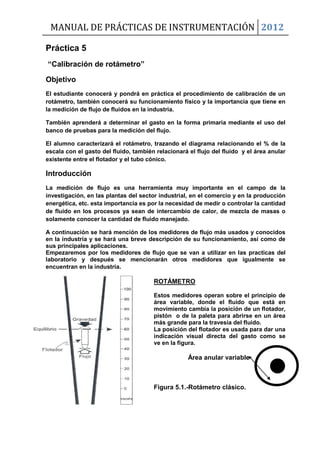 MANUAL DE PRÁCTICAS DE INSTRUMENTACIÓN 2012
Práctica 5
“Calibración de rotámetro”
Objetivo
El estudiante conocerá y pondrá en práctica el procedimiento de calibración de un
rotámetro, también conocerá su funcionamiento físico y la importancia que tiene en
la medición de flujo de fluidos en la industria.
También aprenderá a determinar el gasto en la forma primaria mediante el uso del
banco de pruebas para la medición del flujo.
El alumno caracterizará el rotámetro, trazando el diagrama relacionando el % de la
escala con el gasto del fluido, también relacionará el flujo del fluido y el área anular
existente entre el flotador y el tubo cónico.
Introducción
La medición de flujo es una herramienta muy importante en el campo de la
investigación, en las plantas del sector industrial, en el comercio y en la producción
energética, etc. esta importancia es por la necesidad de medir o controlar la cantidad
de fluido en los procesos ya sean de intercambio de calor, de mezcla de masas o
solamente conocer la cantidad de fluido manejado.
A continuación se hará mención de los medidores de flujo más usados y conocidos
en la industria y se hará una breve descripción de su funcionamiento, así como de
sus principales aplicaciones.
Empezaremos por los medidores de flujo que se van a utilizar en las practicas del
laboratorio y después se mencionarán otros medidores que igualmente se
encuentran en la industria.
ROTÁMETRO
Estos medidores operan sobre el principio de
área variable, donde el fluido que está en
movimiento cambia la posición de un flotador,
pistón o de la paleta para abrirse en un área
más grande para la travesía del fluido.
La posición del flotador es usada para dar una
indicación visual directa del gasto como se
ve en la figura.
Área anular variable
Figura 5.1.-Rotámetro clásico.
 