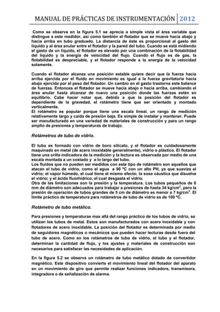 MANUAL DE PRÁCTICAS DE INSTRUMENTACIÓN 2012
Como se observa en la figura 5.1 se aprecia a simple vista el área variable que
distingue a este medidor, así como también el flotador que se mueve hacia abajo y
hacia arriba en tubo graduado. La distancia de éste es proporcional al gasto del
líquido y al área anular entre el flotador y la pared del tubo. Cuando se está midiendo
el gasto de un líquido, el flotador es elevado por una combinación de la flotabilidad
del líquido y la energía de velocidad del flujo. Cuando el flujo es de gas, la
flotabilidad es despreciable, y el flotador responde a la energía de la velocidad
solamente.
Cuando el flotador alcanza una posición estable quiere decir que la fuerza hacia
arriba ejercida por el fluido en movimiento es igual a la fuerza gravitatoria hacia
abajo ejercida por el peso del flotador. Un cambio en el gasto trastorna este balance
de fuerzas. Entonces el flotador se mueve hacia abajo o hacia arriba, cambiando el
área anular hasta alcanzar de nuevo una posición donde las fuerzas estén en
equilibrio. Cabe hacer notar que, debido a que la posición del flotador es
dependiente de la gravedad, el rotámetro tiene que ser orientado y montado
verticalmente.
El rotámetro es popular porque tiene una escala lineal, un rango de medición
relativamente largo y caída de presión baja. Es simple de instalar y mantener. Puede
ser manufacturado en una variedad de materiales de construcción y para un rango
amplio de presiones y temperaturas de trabajo.
Rotámetros de tubo de vidrio.
El tubo es formado con vidrio de boro silicato, y el flotador es cuidadosamente
maquinado en metal (de acero inoxidable generalmente), vidrio o plástico. El flotador
tiene una orilla indicadora de la medición y la lectura es observada por medio de una
escala montada a un costado y a lo largo del tubo.
Los fluidos que no pueden ser medidos con este tipo de rotámetro son aquellos que
atacan el tubo de vidrio, como el agua a 90 ºC con un alto PH, ya que suaviza el
vidrio; el vapor húmedo, el cual tiene el mismo efecto; la sosa cáustica que disuelve
el vidrio; y el ácido fluorhídrico, el cual desgasta el vidrio.
Otra de las limitaciones son la presión y la temperatura. Los tubos pequeños de 6
mm de diámetro son adecuados para trabajar a presiones de hasta 34 kg/cm2
, pero la
presión de operación de tubos grandes de 5 cm de diámetro es menor a 7 kg/cm2
. El
límite práctico de temperatura para rotámetros de tubo de vidrio es de 100 ºC.
Rotámetro de tubo metálico.
Para presiones y temperaturas mas allá del rango práctico de los tubos de vidrio, se
utilizan los tubos de metal. Estos son manufacturados con acero inoxidable y con
flotadores de acero inoxidable. La posición del flotador es determinada por medio
de seguidores magnéticos o mecánicos que pueden hacer lecturas desde fuera del
tubo de acero. Como en los rotámetros de tubo de vidrio, el tubo y el flotador,
determinan la cantidad de flujo, y los ajustes y materiales de construcción son
necesarios para satisfacer las necesidades de aplicación.
En la figura 5.2 se observa un rotámetro de tubo metálico dotado de convertidor
magnético. Este dispositivo convierte el movimiento lineal del flotador del aparato
en un movimiento de giro que permite realizar funciones indicadora, transmisora,
integradora o de señalización de alarma.
 