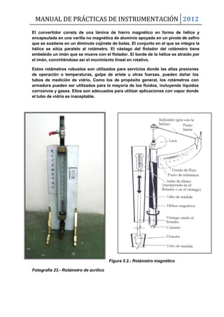 MANUAL DE PRÁCTICAS DE INSTRUMENTACIÓN 2012
El convertidor consta de una lámina de hierro magnético en forma de hélice y
encapsulada en una varilla no magnética de aluminio apoyada en un pivote de zafiro
que se sostiene en un diminuto cojinete de bolas. El conjunto en el que se integra la
hélice se sitúa paralelo al rotámetro. El vástago del flotador del rotámetro tiene
embebido un imán que se mueve con el flotador. El borde de la hélice es atraído por
el imán, convirtiéndose así el movimiento lineal en rotativo.
Estos rotámetros robustos son utilizados para servicios donde las altas presiones
de operación o temperaturas, golpe de ariete u otras fuerzas, pueden dañar los
tubos de medición de vidrio. Como los de propósito general, los rotámetros con
armadura pueden ser utilizados para la mayoría de los fluidos, incluyendo líquidos
corrosivos y gases. Ellos son adecuados para utilizar aplicaciones con vapor donde
el tubo de vidrio es inaceptable.
Figura 5.2.- Rotámetro magnético
Fotografía 23.- Rotámetro de acrílico
 
