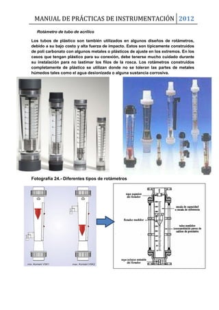 MANUAL DE PRÁCTICAS DE INSTRUMENTACIÓN 2012
Rotámetro de tubo de acrílico
Los tubos de plástico son también utilizados en algunos diseños de rotámetros,
debido a su bajo costo y alta fuerza de impacto. Estos son típicamente construidos
de poli carbonato con algunos metales o plásticos de ajuste en los extremos. En los
casos que tengan plástico para su conexión, debe tenerse mucho cuidado durante
su instalación para no lastimar los filos de la rosca. Los rotámetros construidos
completamente de plástico se utilizan donde no se toleran las partes de metales
húmedos tales como el agua desionizada o alguna sustancia corrosiva.
Fotografía 24.- Diferentes tipos de rotámetros
 
