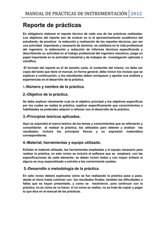 MANUAL DE PRÁCTICAS DE INSTRUMENTACIÓN 2012
Reporte de prácticas
Es obligatorio elaborar el reporte técnico de cada una de las prácticas realizadas.
Los objetivos del reporte son de evaluar en sí el aprovechamiento académico del
estudiante, de practicar la redacción y realización de los reportes técnicos, por ser
una actividad importante y necesaria de dominio; es cotidiana en la vida profesional
del ingeniero; la elaboración y redacción de informes técnicos especificando y
describiendo su actividad en el trabajo profesional del ingeniero mecánico, juega un
papel importante en la actividad industrial y de trabajos de investigación aplicada o
científica.
El formato del reporte es el de tamaño carta, el contenido del mismo, no debe ser
copia del texto que tiene el manual, en forma general, debe incluir los incisos que se
explican a continuación, y los estudiantes deben enriquecer y aportar sus análisis y
experiencias en el desarrollo de la práctica.
1.-Número y nombre de la práctica.
2.-Objetivo de la práctica.
Se debe explicar claramente cual es el objetivo principal y los objetivos específicos
por los cuales se realiza la práctica, explicar específicamente que conocimientos o
habilidades se pretenden adquirir o reforzar con el desarrollo de la práctica.
3.-Principios teóricos aplicados.
Aquí se expondrá el marco teórico de los temas y conocimientos que se reforzarán y
consolidarán al realizar la práctica, los utilizados para obtener y analizar los
resultados; incluirá los principios físicos y su expresión matemática
correspondiente.
4.-Material, herramientas y equipo utilizado.
Enlistar el material utilizado, las herramientas empleadas y el equipo necesario para
realizar la práctica, en este inciso se incluirá el software que se empleará, con las
especificaciones de cada elemento; se deben incluir todos y con mayor énfasis si
alguno es muy especializado o extraño a los comúnmente usados.
5.-Desarrollo o metodología de la práctica.
En este inciso deberá explicarse cómo se fue realizando la práctica paso a paso,
desde el inicio hasta culminar con los resultados finales; también las dificultades o
fallas que se hayan presentado, y como se resolvieron, para continuar con la
práctica, no es como se va hacer, si no como se realizo, no se trata de copiar y pegar
lo que dice en el manual de las prácticas.
 