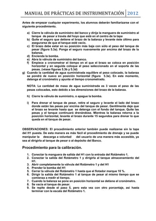 MANUAL DE PRÁCTICAS DE INSTRUMENTACIÓN 2012
Antes de empezar cualquier experimento, los alumnos deberán familiarizarse con el
siguiente procedimiento.
a) Cierre la válvula de suministro del banco y dirija la manguera de suministro al
tanque de pesar a través del hoyo que está en el centro de la tapa
b) Quite el seguro que detiene el brazo de la balanza y levante éste último para
asegurarse de que el tanque esté vacío.
c) El brazo debe estar en su posición más baja con sólo el peso del tanque de
pesar (figura 5.3a). Ponga el seguro nuevamente por encima del brazo de la
balanza.
d) Encienda la bomba.
e) Abra la válvula de suministro del banco.
f) Empiece a cronometrar el tiempo en el que el brazo se coloca en posición
horizontal y en seguida coloque el peso seleccionado en el soporte de las
pesas. (véase figuras 5.3b y 5.3d)
g) Cuando la cantidad de agua suministrada equilibre el peso colocado, la balanza
se pondrá de nuevo en posición horizontal (figura 5.3e). En este momento,
detenga el cronómetro y apunte el tiempo cronometrado.
NOTA: La cantidad de masa de agua suministrada es 3 veces el peso de las
pesas colocadas, esto debido a las dimensiones del brazo de la balanza.
h) Cierre la válvula de suministro, o apague la bomba.
i) Para drenar el tanque de pesar, retire el seguro y levante el lado del brazo
donde están las pesas por encima del tanque de pesar. Gentilmente deje que
el brazo se levante hasta que se detenga con el fondo del tanque. Quite las
pesas y el tanque continuará drenándose. Mientras la balanza retorna a la
posición horizontal, levante el brazo durante 15 segundos para drenar lo que
queda en el tanque de pesar.
OBSERVACIONES: El procedimiento anterior también puede realizarse sin la tapa
del H1 puesta. De esta manera es más fácil el procedimiento de drenaje y se puede
manipular la descarga a voluntad del usuario de una manera más accesible, ya
sea al dirigirla al tanque de pesar o al depósito del Banco.
Procedimiento para la calibración.
1. Conectar la manguera de salida del H1 con la entrada del Rotámetro 1.
2. Conectar la salida del Rotámetro 1 y dirigirla al tanque almacenamiento del
H1.
3. Abrir completamente la válvula del Rotámetro 1 y del H1
4. Prender la bomba del H1
5. Cerrar la válvula del Rotámetro 1 hasta que el flotador marque 10 %.
6. Dirigir la salida del Rotámetro 1 al tanque de pesar al mismo tiempo que se
comienza a medir el tiempo.
7. Cuando la balanza se pone en posición horizontal se detiene el cronómetro.
8. Se vacía el tanque de pesar.
9. Se repite desde el paso 5, pero esta vez con otro porcentaje, así hasta
terminar con la escala del Rotámetro 1.
 