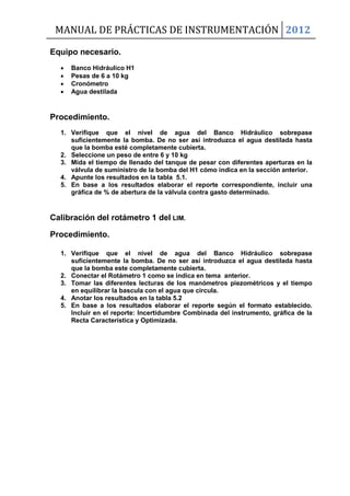 MANUAL DE PRÁCTICAS DE INSTRUMENTACIÓN 2012
Equipo necesario.
 Banco Hidráulico H1
 Pesas de 6 a 10 kg
 Cronómetro
 Agua destilada
Procedimiento.
1. Verifique que el nivel de agua del Banco Hidráulico sobrepase
suficientemente la bomba. De no ser así introduzca el agua destilada hasta
que la bomba esté completamente cubierta.
2. Seleccione un peso de entre 6 y 10 kg
3. Mida el tiempo de llenado del tanque de pesar con diferentes aperturas en la
válvula de suministro de la bomba del H1 cómo indica en la sección anterior.
4. Apunte los resultados en la tabla 5.1.
5. En base a los resultados elaborar el reporte correspondiente, incluir una
gráfica de % de abertura de la válvula contra gasto determinado.
Calibración del rotámetro 1 del LIM.
Procedimiento.
1. Verifique que el nivel de agua del Banco Hidráulico sobrepase
suficientemente la bomba. De no ser así introduzca el agua destilada hasta
que la bomba este completamente cubierta.
2. Conectar el Rotámetro 1 como se indica en tema anterior.
3. Tomar las diferentes lecturas de los manómetros piezométricos y el tiempo
en equilibrar la bascula con el agua que circula.
4. Anotar los resultados en la tabla 5.2
5. En base a los resultados elaborar el reporte según el formato establecido.
Incluir en el reporte: Incertidumbre Combinada del instrumento, gráfica de la
Recta Característica y Optimizada.
 